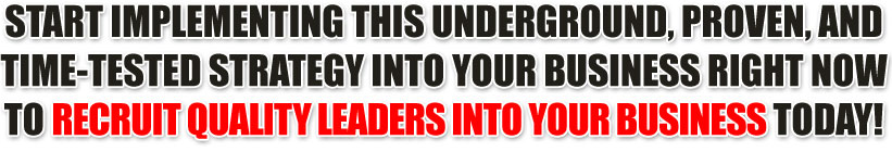 START IMPLEMENTING THIS UNDERGROUND, PROVEN, AND TIME-TESTED STRATEGY INTO YOUR BUSINESS RIGHT NOW TO RECRUIT QUALITY LEADERS INTO YOUR BUSINESS TODAY!