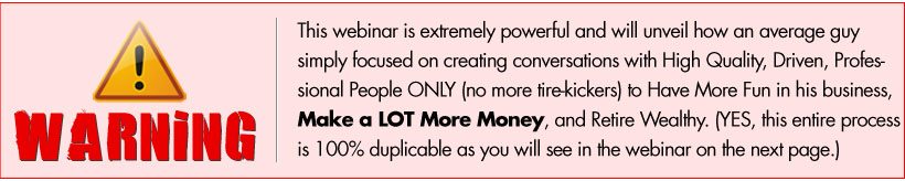 WARNING: This webinar is extremely powerful and will unveil how an average guy simply focused on creating conversations with High Quality, Driven, Professional People ONLY (no more tire-kickers) to Have More Fun in his business, Make a LOT More Money, and Retire Wealthy. (YES, this entire process is 100% duplicable as you will see in the webinar on the next page.)